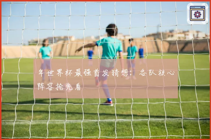 年世界杯最强首发猜想:各队核心阵容抢先看