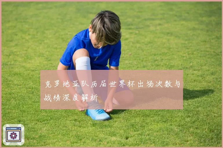 克罗地亚队历届世界杯出场次数与战绩深度解析
