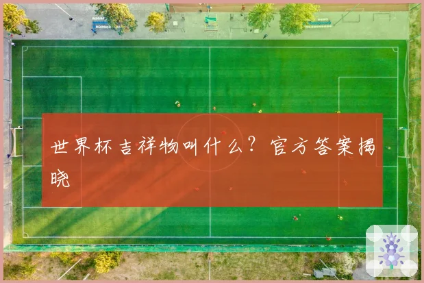 世界杯吉祥物叫什么？官方答案揭晓