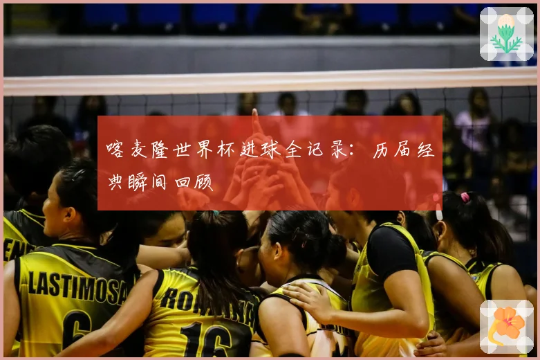 喀麦隆世界杯进球全记录:历届经典瞬间回顾