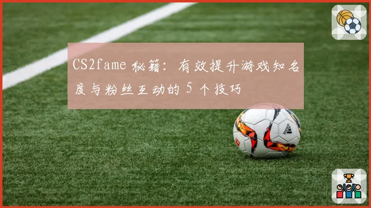 CS2fame 秘籍：有效提升游戏知名度与粉丝互动的 5 个技巧
