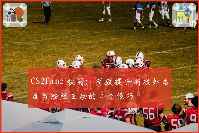 CS2fame 秘籍：有效提升游戏知名度与粉丝互动的 5 个技巧