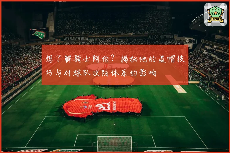 想了解骑士阿伦？揭秘他的盖帽技巧与对球队攻防体系的影响