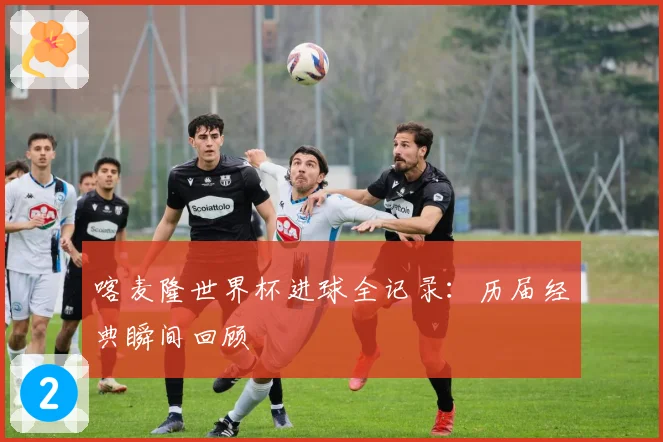 喀麦隆世界杯进球全记录:历届经典瞬间回顾