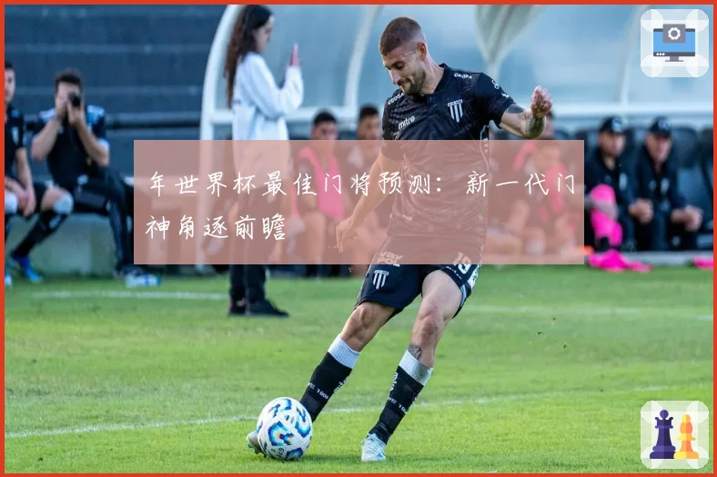 年世界杯最佳门将预测：新一代门神角逐前瞻